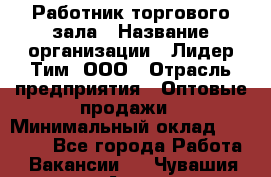 Работник торгового зала › Название организации ­ Лидер Тим, ООО › Отрасль предприятия ­ Оптовые продажи › Минимальный оклад ­ 18 000 - Все города Работа » Вакансии   . Чувашия респ.,Алатырь г.